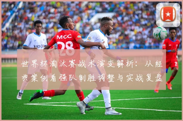 世界杯淘汰赛战术演变解析：从经典案例看强队制胜调整与实战复盘