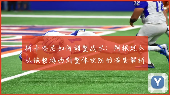 斯卡洛尼如何调整战术：阿根廷队从依赖梅西到整体攻防的演变解析