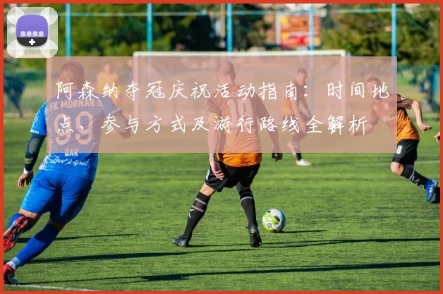 阿森纳夺冠庆祝活动指南：时间地点、参与方式及游行路线全解析