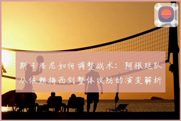 斯卡洛尼如何调整战术:阿根廷队从依赖梅西到整体攻防的演变解析